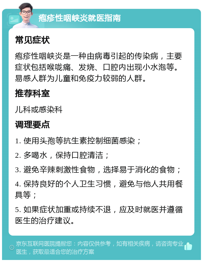 疱疹性咽峡炎就医指南 常见症状 疱疹性咽峡炎是一种由病毒引起的传染病，主要症状包括喉咙痛、发烧、口腔内出现小水泡等。易感人群为儿童和免疫力较弱的人群。 推荐科室 儿科或感染科 调理要点 1. 使用头孢等抗生素控制细菌感染； 2. 多喝水，保持口腔清洁； 3. 避免辛辣刺激性食物，选择易于消化的食物； 4. 保持良好的个人卫生习惯，避免与他人共用餐具等； 5. 如果症状加重或持续不退，应及时就医并遵循医生的治疗建议。