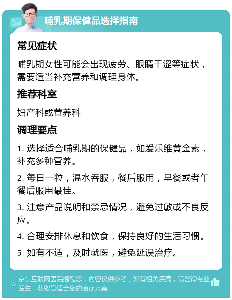 哺乳期保健品选择指南 常见症状 哺乳期女性可能会出现疲劳、眼睛干涩等症状，需要适当补充营养和调理身体。 推荐科室 妇产科或营养科 调理要点 1. 选择适合哺乳期的保健品，如爱乐维黄金素，补充多种营养。 2. 每日一粒，温水吞服，餐后服用，早餐或者午餐后服用最佳。 3. 注意产品说明和禁忌情况，避免过敏或不良反应。 4. 合理安排休息和饮食，保持良好的生活习惯。 5. 如有不适，及时就医，避免延误治疗。