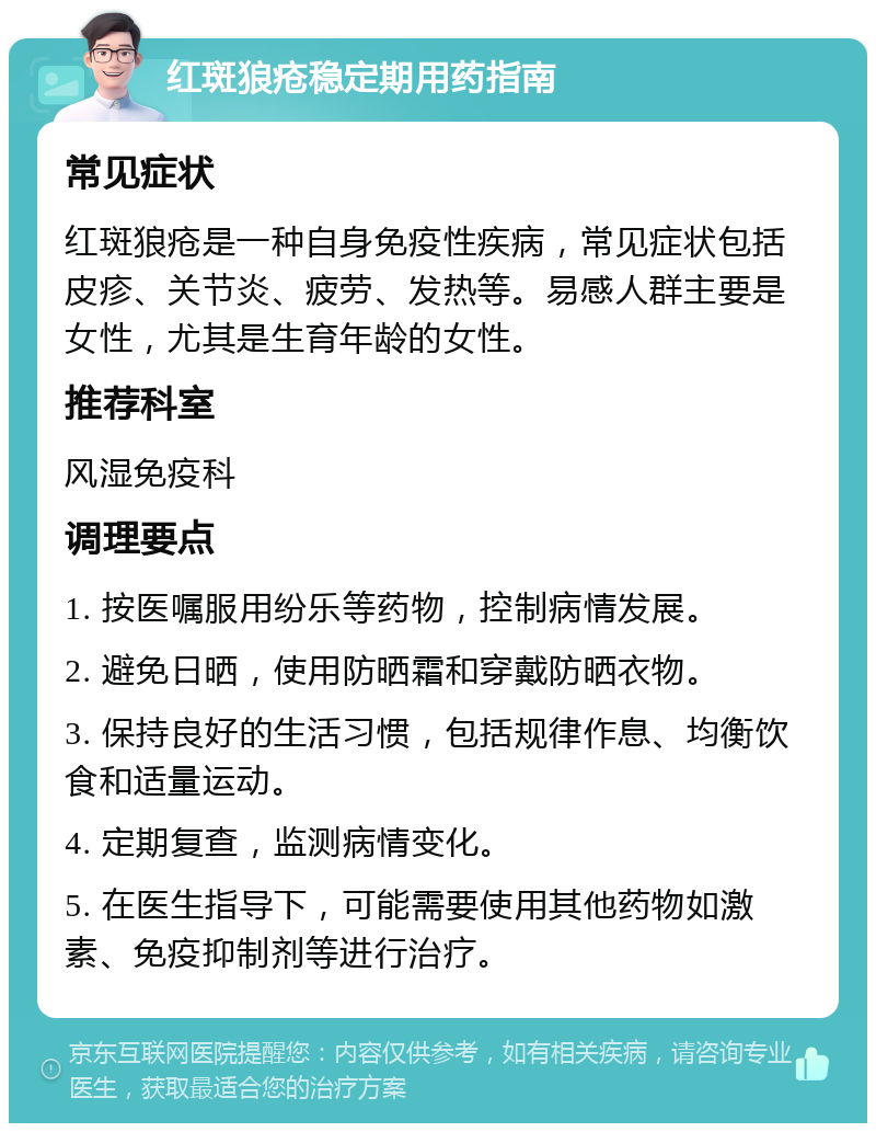 红斑狼疮稳定期用药指南 常见症状 红斑狼疮是一种自身免疫性疾病，常见症状包括皮疹、关节炎、疲劳、发热等。易感人群主要是女性，尤其是生育年龄的女性。 推荐科室 风湿免疫科 调理要点 1. 按医嘱服用纷乐等药物，控制病情发展。 2. 避免日晒，使用防晒霜和穿戴防晒衣物。 3. 保持良好的生活习惯，包括规律作息、均衡饮食和适量运动。 4. 定期复查，监测病情变化。 5. 在医生指导下，可能需要使用其他药物如激素、免疫抑制剂等进行治疗。