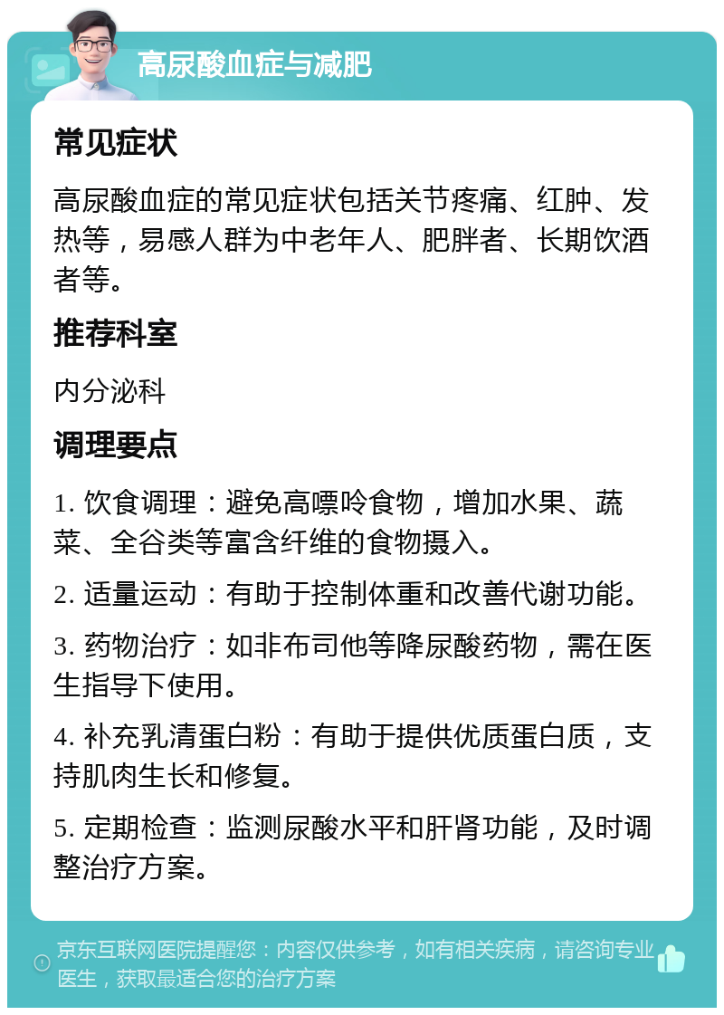 高尿酸血症与减肥 常见症状 高尿酸血症的常见症状包括关节疼痛、红肿、发热等，易感人群为中老年人、肥胖者、长期饮酒者等。 推荐科室 内分泌科 调理要点 1. 饮食调理：避免高嘌呤食物，增加水果、蔬菜、全谷类等富含纤维的食物摄入。 2. 适量运动：有助于控制体重和改善代谢功能。 3. 药物治疗：如非布司他等降尿酸药物，需在医生指导下使用。 4. 补充乳清蛋白粉：有助于提供优质蛋白质，支持肌肉生长和修复。 5. 定期检查：监测尿酸水平和肝肾功能，及时调整治疗方案。