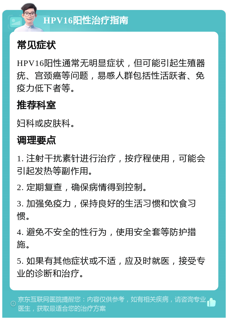 HPV16阳性治疗指南 常见症状 HPV16阳性通常无明显症状，但可能引起生殖器疣、宫颈癌等问题，易感人群包括性活跃者、免疫力低下者等。 推荐科室 妇科或皮肤科。 调理要点 1. 注射干扰素针进行治疗，按疗程使用，可能会引起发热等副作用。 2. 定期复查，确保病情得到控制。 3. 加强免疫力，保持良好的生活习惯和饮食习惯。 4. 避免不安全的性行为，使用安全套等防护措施。 5. 如果有其他症状或不适，应及时就医，接受专业的诊断和治疗。