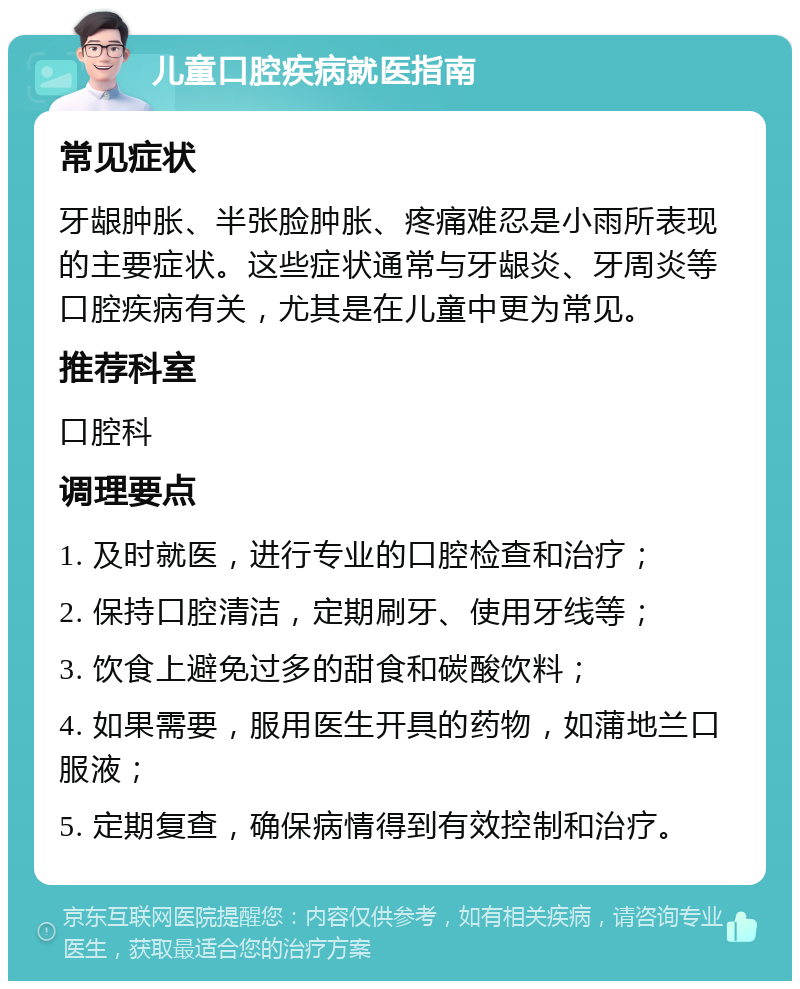 儿童口腔疾病就医指南 常见症状 牙龈肿胀、半张脸肿胀、疼痛难忍是小雨所表现的主要症状。这些症状通常与牙龈炎、牙周炎等口腔疾病有关，尤其是在儿童中更为常见。 推荐科室 口腔科 调理要点 1. 及时就医，进行专业的口腔检查和治疗； 2. 保持口腔清洁，定期刷牙、使用牙线等； 3. 饮食上避免过多的甜食和碳酸饮料； 4. 如果需要，服用医生开具的药物，如蒲地兰口服液； 5. 定期复查，确保病情得到有效控制和治疗。