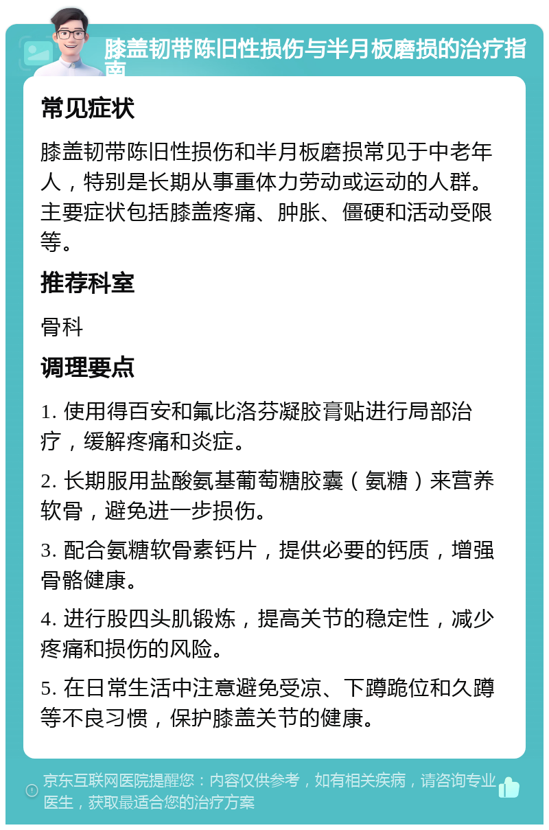 膝盖韧带陈旧性损伤与半月板磨损的治疗指南 常见症状 膝盖韧带陈旧性损伤和半月板磨损常见于中老年人，特别是长期从事重体力劳动或运动的人群。主要症状包括膝盖疼痛、肿胀、僵硬和活动受限等。 推荐科室 骨科 调理要点 1. 使用得百安和氟比洛芬凝胶膏贴进行局部治疗，缓解疼痛和炎症。 2. 长期服用盐酸氨基葡萄糖胶囊（氨糖）来营养软骨，避免进一步损伤。 3. 配合氨糖软骨素钙片，提供必要的钙质，增强骨骼健康。 4. 进行股四头肌锻炼，提高关节的稳定性，减少疼痛和损伤的风险。 5. 在日常生活中注意避免受凉、下蹲跪位和久蹲等不良习惯，保护膝盖关节的健康。