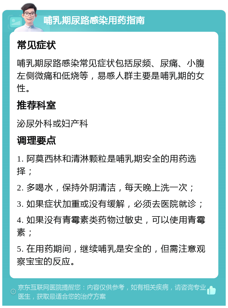 哺乳期尿路感染用药指南 常见症状 哺乳期尿路感染常见症状包括尿频、尿痛、小腹左侧微痛和低烧等，易感人群主要是哺乳期的女性。 推荐科室 泌尿外科或妇产科 调理要点 1. 阿莫西林和清淋颗粒是哺乳期安全的用药选择； 2. 多喝水，保持外阴清洁，每天晚上洗一次； 3. 如果症状加重或没有缓解，必须去医院就诊； 4. 如果没有青霉素类药物过敏史，可以使用青霉素； 5. 在用药期间，继续哺乳是安全的，但需注意观察宝宝的反应。