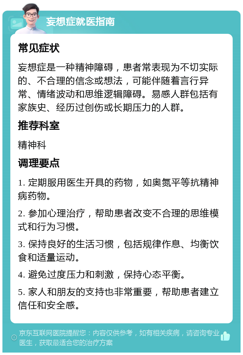 妄想症就医指南 常见症状 妄想症是一种精神障碍，患者常表现为不切实际的、不合理的信念或想法，可能伴随着言行异常、情绪波动和思维逻辑障碍。易感人群包括有家族史、经历过创伤或长期压力的人群。 推荐科室 精神科 调理要点 1. 定期服用医生开具的药物，如奥氮平等抗精神病药物。 2. 参加心理治疗，帮助患者改变不合理的思维模式和行为习惯。 3. 保持良好的生活习惯，包括规律作息、均衡饮食和适量运动。 4. 避免过度压力和刺激，保持心态平衡。 5. 家人和朋友的支持也非常重要，帮助患者建立信任和安全感。