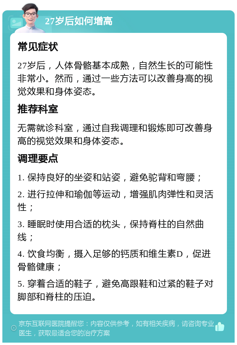 27岁后如何增高 常见症状 27岁后，人体骨骼基本成熟，自然生长的可能性非常小。然而，通过一些方法可以改善身高的视觉效果和身体姿态。 推荐科室 无需就诊科室，通过自我调理和锻炼即可改善身高的视觉效果和身体姿态。 调理要点 1. 保持良好的坐姿和站姿，避免驼背和弯腰； 2. 进行拉伸和瑜伽等运动，增强肌肉弹性和灵活性； 3. 睡眠时使用合适的枕头，保持脊柱的自然曲线； 4. 饮食均衡，摄入足够的钙质和维生素D，促进骨骼健康； 5. 穿着合适的鞋子，避免高跟鞋和过紧的鞋子对脚部和脊柱的压迫。