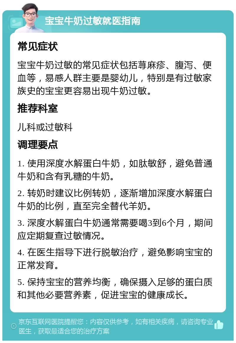 宝宝牛奶过敏就医指南 常见症状 宝宝牛奶过敏的常见症状包括荨麻疹、腹泻、便血等，易感人群主要是婴幼儿，特别是有过敏家族史的宝宝更容易出现牛奶过敏。 推荐科室 儿科或过敏科 调理要点 1. 使用深度水解蛋白牛奶，如肽敏舒，避免普通牛奶和含有乳糖的牛奶。 2. 转奶时建议比例转奶，逐渐增加深度水解蛋白牛奶的比例，直至完全替代羊奶。 3. 深度水解蛋白牛奶通常需要喝3到6个月，期间应定期复查过敏情况。 4. 在医生指导下进行脱敏治疗，避免影响宝宝的正常发育。 5. 保持宝宝的营养均衡，确保摄入足够的蛋白质和其他必要营养素，促进宝宝的健康成长。