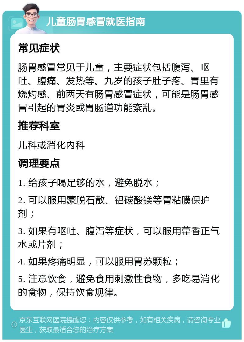 儿童肠胃感冒就医指南 常见症状 肠胃感冒常见于儿童，主要症状包括腹泻、呕吐、腹痛、发热等。九岁的孩子肚子疼、胃里有烧灼感、前两天有肠胃感冒症状，可能是肠胃感冒引起的胃炎或胃肠道功能紊乱。 推荐科室 儿科或消化内科 调理要点 1. 给孩子喝足够的水，避免脱水； 2. 可以服用蒙脱石散、铝碳酸镁等胃粘膜保护剂； 3. 如果有呕吐、腹泻等症状，可以服用藿香正气水或片剂； 4. 如果疼痛明显，可以服用胃苏颗粒； 5. 注意饮食，避免食用刺激性食物，多吃易消化的食物，保持饮食规律。