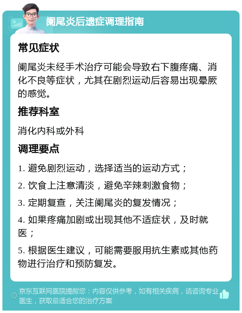 阑尾炎后遗症调理指南 常见症状 阑尾炎未经手术治疗可能会导致右下腹疼痛、消化不良等症状，尤其在剧烈运动后容易出现晕厥的感觉。 推荐科室 消化内科或外科 调理要点 1. 避免剧烈运动，选择适当的运动方式； 2. 饮食上注意清淡，避免辛辣刺激食物； 3. 定期复查，关注阑尾炎的复发情况； 4. 如果疼痛加剧或出现其他不适症状，及时就医； 5. 根据医生建议，可能需要服用抗生素或其他药物进行治疗和预防复发。