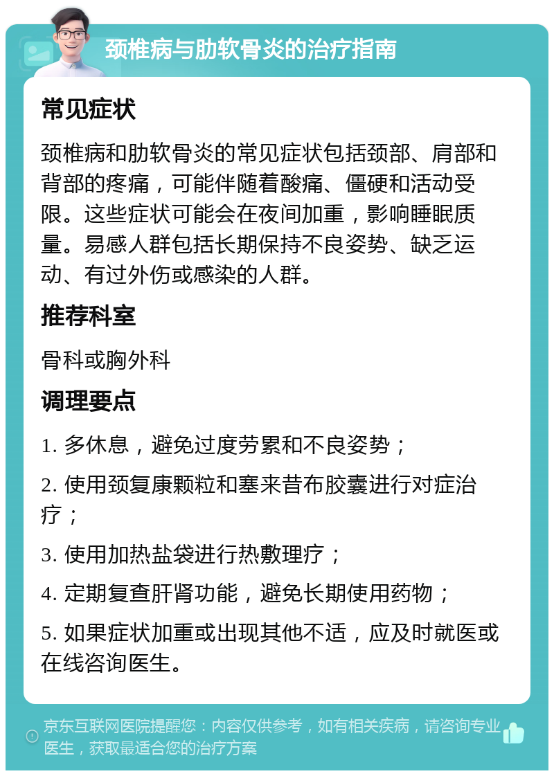 颈椎病与肋软骨炎的治疗指南 常见症状 颈椎病和肋软骨炎的常见症状包括颈部、肩部和背部的疼痛，可能伴随着酸痛、僵硬和活动受限。这些症状可能会在夜间加重，影响睡眠质量。易感人群包括长期保持不良姿势、缺乏运动、有过外伤或感染的人群。 推荐科室 骨科或胸外科 调理要点 1. 多休息，避免过度劳累和不良姿势； 2. 使用颈复康颗粒和塞来昔布胶囊进行对症治疗； 3. 使用加热盐袋进行热敷理疗； 4. 定期复查肝肾功能，避免长期使用药物； 5. 如果症状加重或出现其他不适，应及时就医或在线咨询医生。