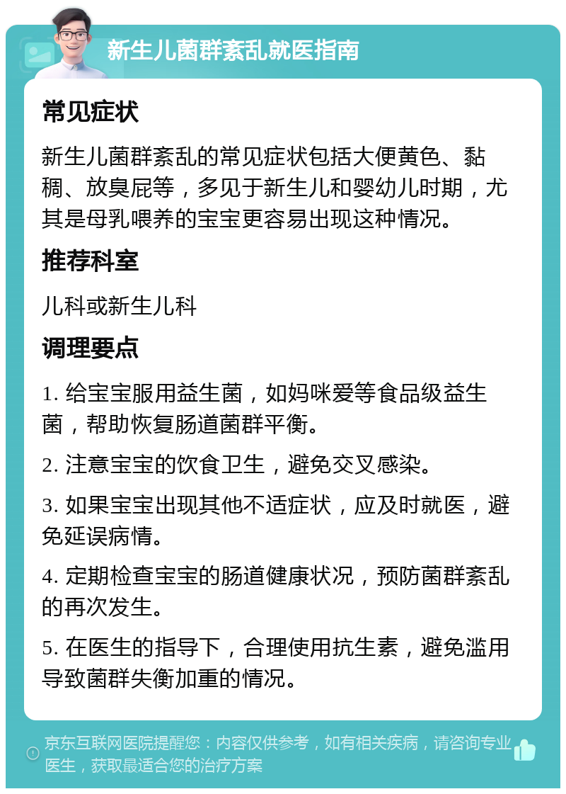 新生儿菌群紊乱就医指南 常见症状 新生儿菌群紊乱的常见症状包括大便黄色、黏稠、放臭屁等，多见于新生儿和婴幼儿时期，尤其是母乳喂养的宝宝更容易出现这种情况。 推荐科室 儿科或新生儿科 调理要点 1. 给宝宝服用益生菌，如妈咪爱等食品级益生菌，帮助恢复肠道菌群平衡。 2. 注意宝宝的饮食卫生，避免交叉感染。 3. 如果宝宝出现其他不适症状，应及时就医，避免延误病情。 4. 定期检查宝宝的肠道健康状况，预防菌群紊乱的再次发生。 5. 在医生的指导下，合理使用抗生素，避免滥用导致菌群失衡加重的情况。