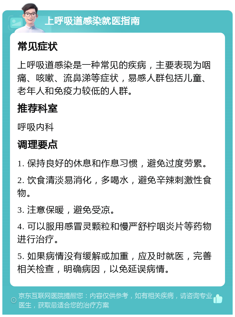 上呼吸道感染就医指南 常见症状 上呼吸道感染是一种常见的疾病，主要表现为咽痛、咳嗽、流鼻涕等症状，易感人群包括儿童、老年人和免疫力较低的人群。 推荐科室 呼吸内科 调理要点 1. 保持良好的休息和作息习惯，避免过度劳累。 2. 饮食清淡易消化，多喝水，避免辛辣刺激性食物。 3. 注意保暖，避免受凉。 4. 可以服用感冒灵颗粒和慢严舒柠咽炎片等药物进行治疗。 5. 如果病情没有缓解或加重，应及时就医，完善相关检查，明确病因，以免延误病情。