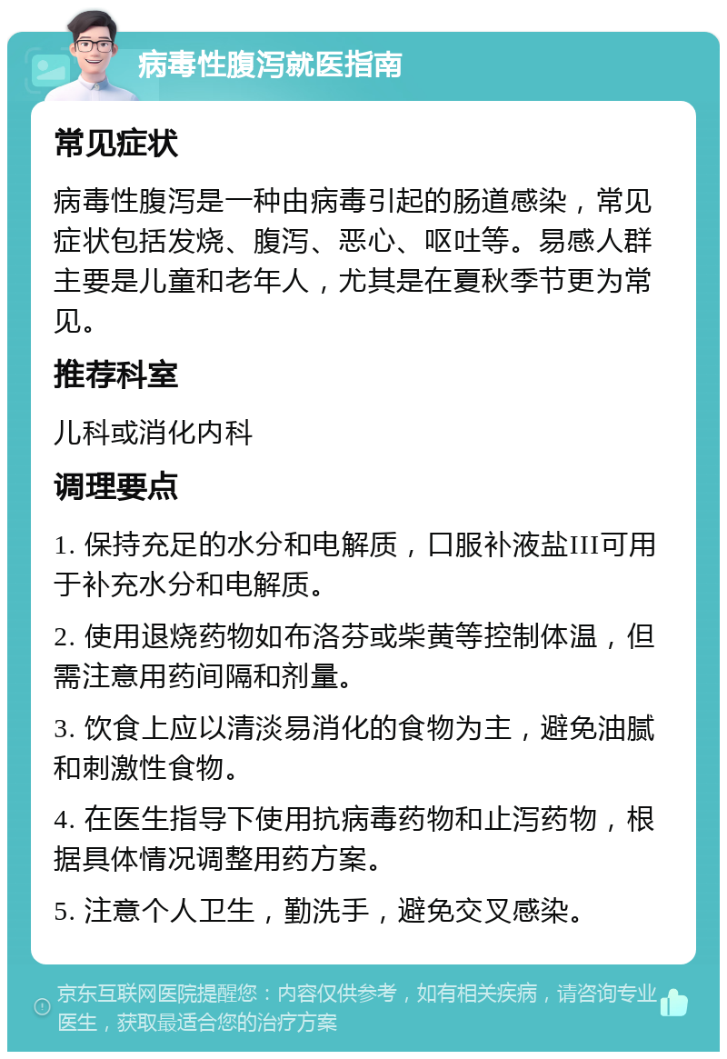 病毒性腹泻就医指南 常见症状 病毒性腹泻是一种由病毒引起的肠道感染，常见症状包括发烧、腹泻、恶心、呕吐等。易感人群主要是儿童和老年人，尤其是在夏秋季节更为常见。 推荐科室 儿科或消化内科 调理要点 1. 保持充足的水分和电解质，口服补液盐III可用于补充水分和电解质。 2. 使用退烧药物如布洛芬或柴黄等控制体温，但需注意用药间隔和剂量。 3. 饮食上应以清淡易消化的食物为主，避免油腻和刺激性食物。 4. 在医生指导下使用抗病毒药物和止泻药物，根据具体情况调整用药方案。 5. 注意个人卫生，勤洗手，避免交叉感染。