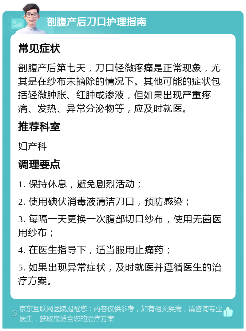 剖腹产后刀口护理指南 常见症状 剖腹产后第七天，刀口轻微疼痛是正常现象，尤其是在纱布未摘除的情况下。其他可能的症状包括轻微肿胀、红肿或渗液，但如果出现严重疼痛、发热、异常分泌物等，应及时就医。 推荐科室 妇产科 调理要点 1. 保持休息，避免剧烈活动； 2. 使用碘伏消毒液清洁刀口，预防感染； 3. 每隔一天更换一次腹部切口纱布，使用无菌医用纱布； 4. 在医生指导下，适当服用止痛药； 5. 如果出现异常症状，及时就医并遵循医生的治疗方案。