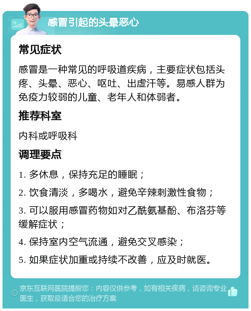 感冒引起的头晕恶心 常见症状 感冒是一种常见的呼吸道疾病，主要症状包括头疼、头晕、恶心、呕吐、出虚汗等。易感人群为免疫力较弱的儿童、老年人和体弱者。 推荐科室 内科或呼吸科 调理要点 1. 多休息，保持充足的睡眠； 2. 饮食清淡，多喝水，避免辛辣刺激性食物； 3. 可以服用感冒药物如对乙酰氨基酚、布洛芬等缓解症状； 4. 保持室内空气流通，避免交叉感染； 5. 如果症状加重或持续不改善，应及时就医。