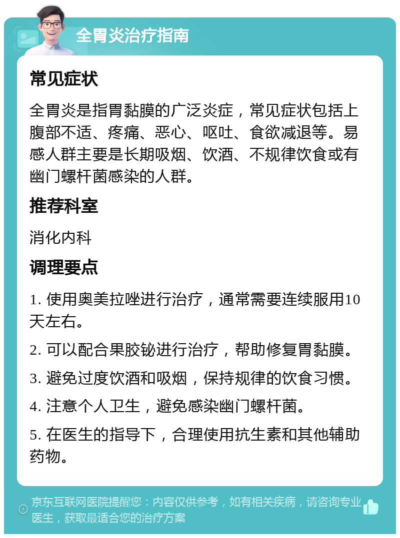 全胃炎治疗指南 常见症状 全胃炎是指胃黏膜的广泛炎症，常见症状包括上腹部不适、疼痛、恶心、呕吐、食欲减退等。易感人群主要是长期吸烟、饮酒、不规律饮食或有幽门螺杆菌感染的人群。 推荐科室 消化内科 调理要点 1. 使用奥美拉唑进行治疗，通常需要连续服用10天左右。 2. 可以配合果胶铋进行治疗，帮助修复胃黏膜。 3. 避免过度饮酒和吸烟，保持规律的饮食习惯。 4. 注意个人卫生，避免感染幽门螺杆菌。 5. 在医生的指导下，合理使用抗生素和其他辅助药物。