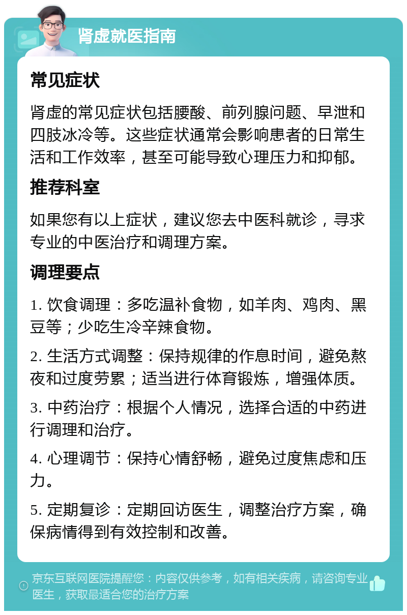 肾虚就医指南 常见症状 肾虚的常见症状包括腰酸、前列腺问题、早泄和四肢冰冷等。这些症状通常会影响患者的日常生活和工作效率，甚至可能导致心理压力和抑郁。 推荐科室 如果您有以上症状，建议您去中医科就诊，寻求专业的中医治疗和调理方案。 调理要点 1. 饮食调理：多吃温补食物，如羊肉、鸡肉、黑豆等；少吃生冷辛辣食物。 2. 生活方式调整：保持规律的作息时间，避免熬夜和过度劳累；适当进行体育锻炼，增强体质。 3. 中药治疗：根据个人情况，选择合适的中药进行调理和治疗。 4. 心理调节：保持心情舒畅，避免过度焦虑和压力。 5. 定期复诊：定期回访医生，调整治疗方案，确保病情得到有效控制和改善。