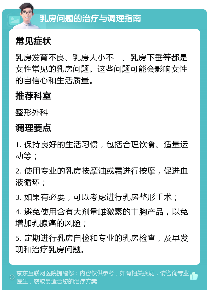 乳房问题的治疗与调理指南 常见症状 乳房发育不良、乳房大小不一、乳房下垂等都是女性常见的乳房问题。这些问题可能会影响女性的自信心和生活质量。 推荐科室 整形外科 调理要点 1. 保持良好的生活习惯，包括合理饮食、适量运动等； 2. 使用专业的乳房按摩油或霜进行按摩，促进血液循环； 3. 如果有必要，可以考虑进行乳房整形手术； 4. 避免使用含有大剂量雌激素的丰胸产品，以免增加乳腺癌的风险； 5. 定期进行乳房自检和专业的乳房检查，及早发现和治疗乳房问题。