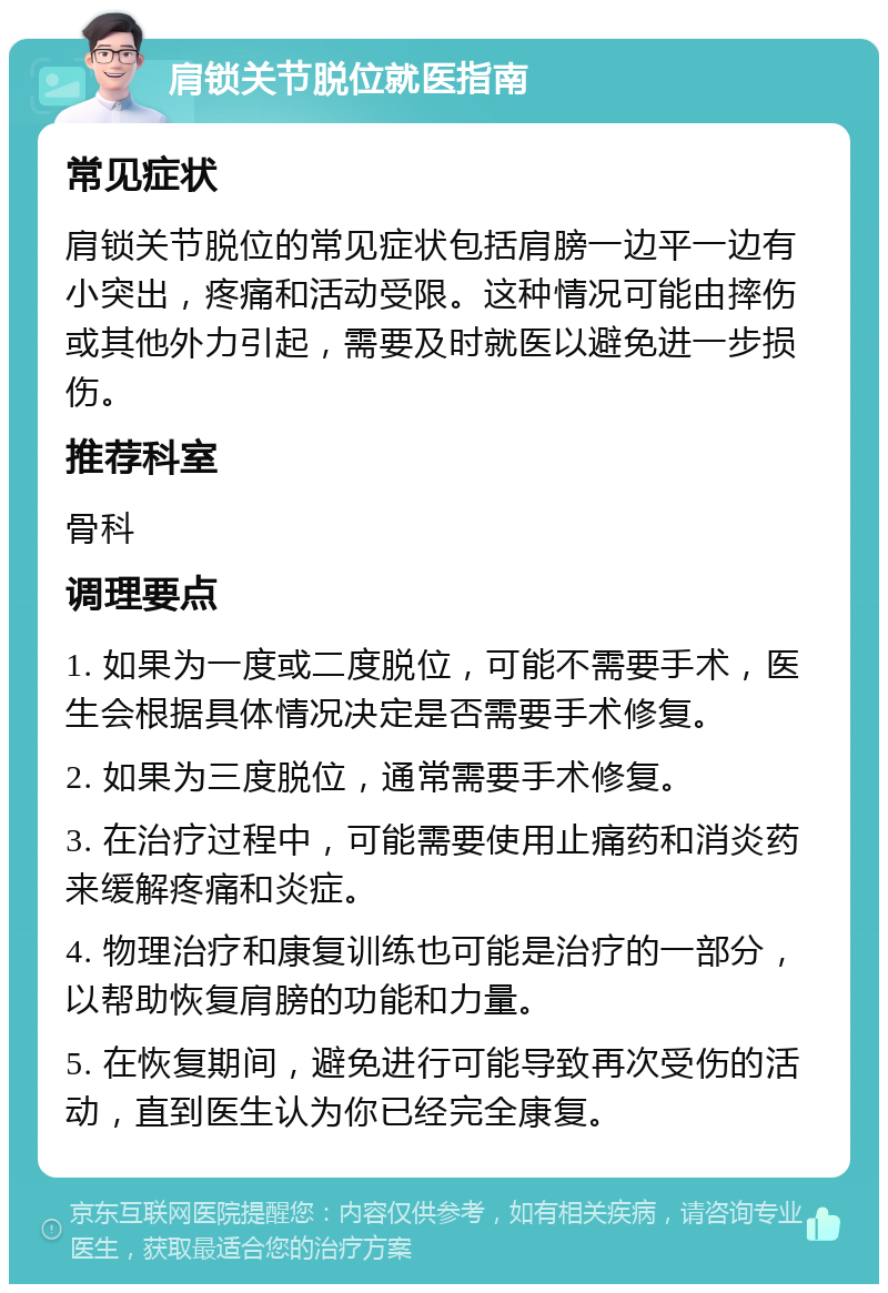 肩锁关节脱位就医指南 常见症状 肩锁关节脱位的常见症状包括肩膀一边平一边有小突出，疼痛和活动受限。这种情况可能由摔伤或其他外力引起，需要及时就医以避免进一步损伤。 推荐科室 骨科 调理要点 1. 如果为一度或二度脱位，可能不需要手术，医生会根据具体情况决定是否需要手术修复。 2. 如果为三度脱位，通常需要手术修复。 3. 在治疗过程中，可能需要使用止痛药和消炎药来缓解疼痛和炎症。 4. 物理治疗和康复训练也可能是治疗的一部分，以帮助恢复肩膀的功能和力量。 5. 在恢复期间，避免进行可能导致再次受伤的活动，直到医生认为你已经完全康复。