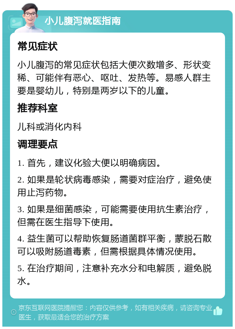 小儿腹泻就医指南 常见症状 小儿腹泻的常见症状包括大便次数增多、形状变稀、可能伴有恶心、呕吐、发热等。易感人群主要是婴幼儿，特别是两岁以下的儿童。 推荐科室 儿科或消化内科 调理要点 1. 首先，建议化验大便以明确病因。 2. 如果是轮状病毒感染，需要对症治疗，避免使用止泻药物。 3. 如果是细菌感染，可能需要使用抗生素治疗，但需在医生指导下使用。 4. 益生菌可以帮助恢复肠道菌群平衡，蒙脱石散可以吸附肠道毒素，但需根据具体情况使用。 5. 在治疗期间，注意补充水分和电解质，避免脱水。