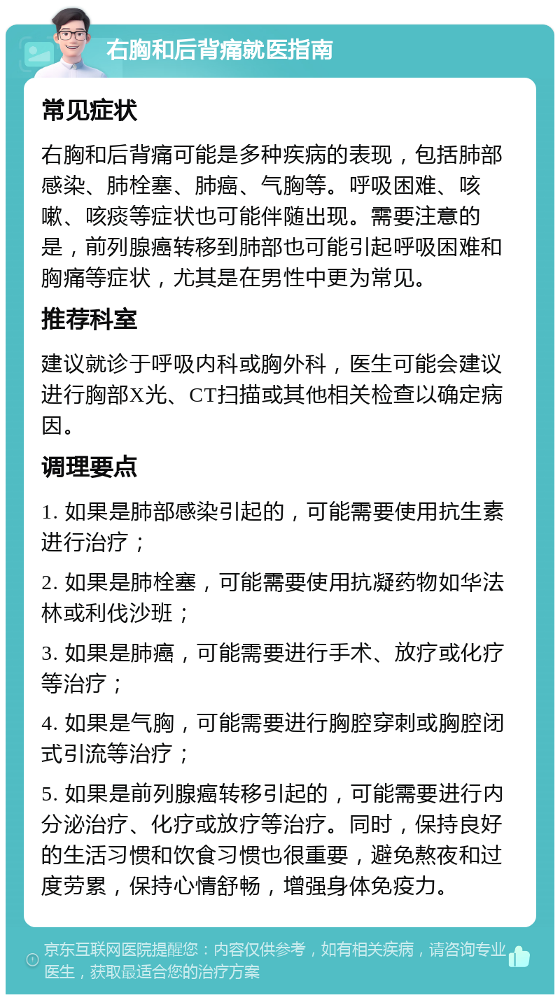 右胸和后背痛就医指南 常见症状 右胸和后背痛可能是多种疾病的表现，包括肺部感染、肺栓塞、肺癌、气胸等。呼吸困难、咳嗽、咳痰等症状也可能伴随出现。需要注意的是，前列腺癌转移到肺部也可能引起呼吸困难和胸痛等症状，尤其是在男性中更为常见。 推荐科室 建议就诊于呼吸内科或胸外科，医生可能会建议进行胸部X光、CT扫描或其他相关检查以确定病因。 调理要点 1. 如果是肺部感染引起的，可能需要使用抗生素进行治疗； 2. 如果是肺栓塞，可能需要使用抗凝药物如华法林或利伐沙班； 3. 如果是肺癌，可能需要进行手术、放疗或化疗等治疗； 4. 如果是气胸，可能需要进行胸腔穿刺或胸腔闭式引流等治疗； 5. 如果是前列腺癌转移引起的，可能需要进行内分泌治疗、化疗或放疗等治疗。同时，保持良好的生活习惯和饮食习惯也很重要，避免熬夜和过度劳累，保持心情舒畅，增强身体免疫力。