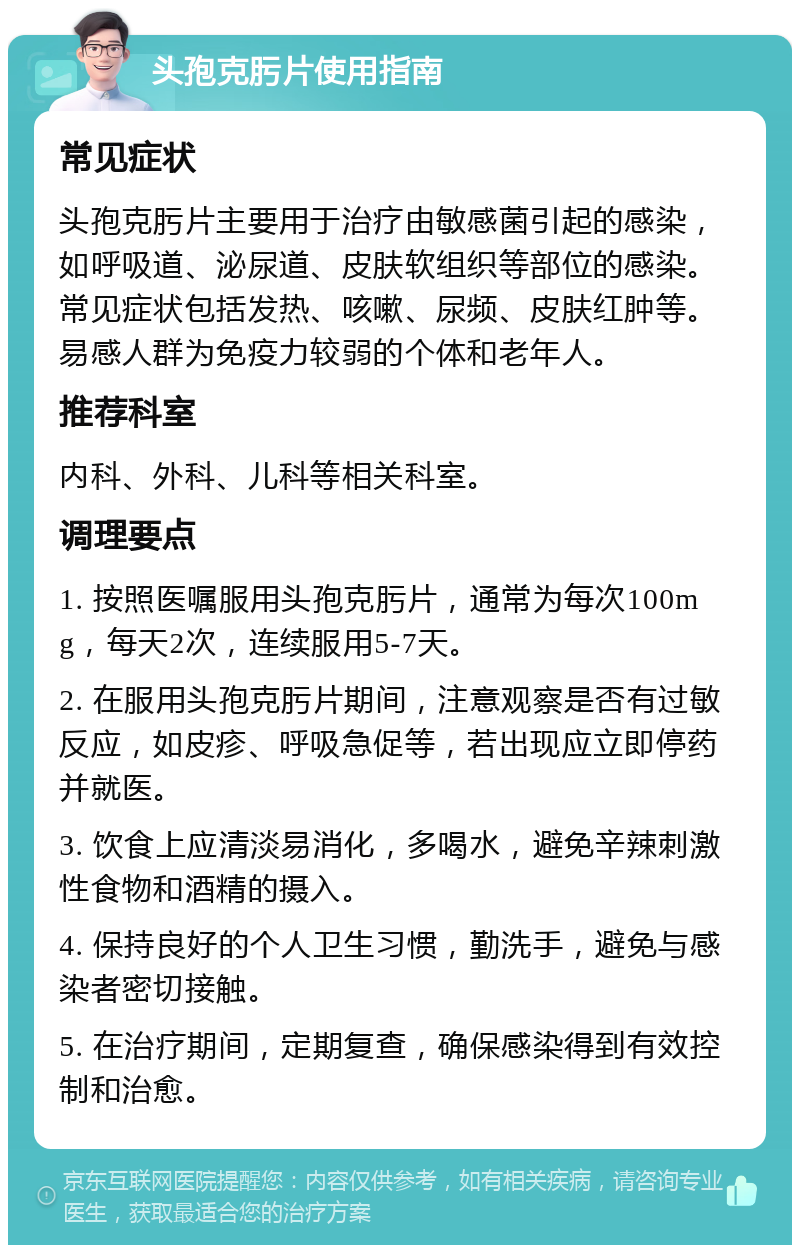 头孢克肟片使用指南 常见症状 头孢克肟片主要用于治疗由敏感菌引起的感染，如呼吸道、泌尿道、皮肤软组织等部位的感染。常见症状包括发热、咳嗽、尿频、皮肤红肿等。易感人群为免疫力较弱的个体和老年人。 推荐科室 内科、外科、儿科等相关科室。 调理要点 1. 按照医嘱服用头孢克肟片，通常为每次100mg，每天2次，连续服用5-7天。 2. 在服用头孢克肟片期间，注意观察是否有过敏反应，如皮疹、呼吸急促等，若出现应立即停药并就医。 3. 饮食上应清淡易消化，多喝水，避免辛辣刺激性食物和酒精的摄入。 4. 保持良好的个人卫生习惯，勤洗手，避免与感染者密切接触。 5. 在治疗期间，定期复查，确保感染得到有效控制和治愈。