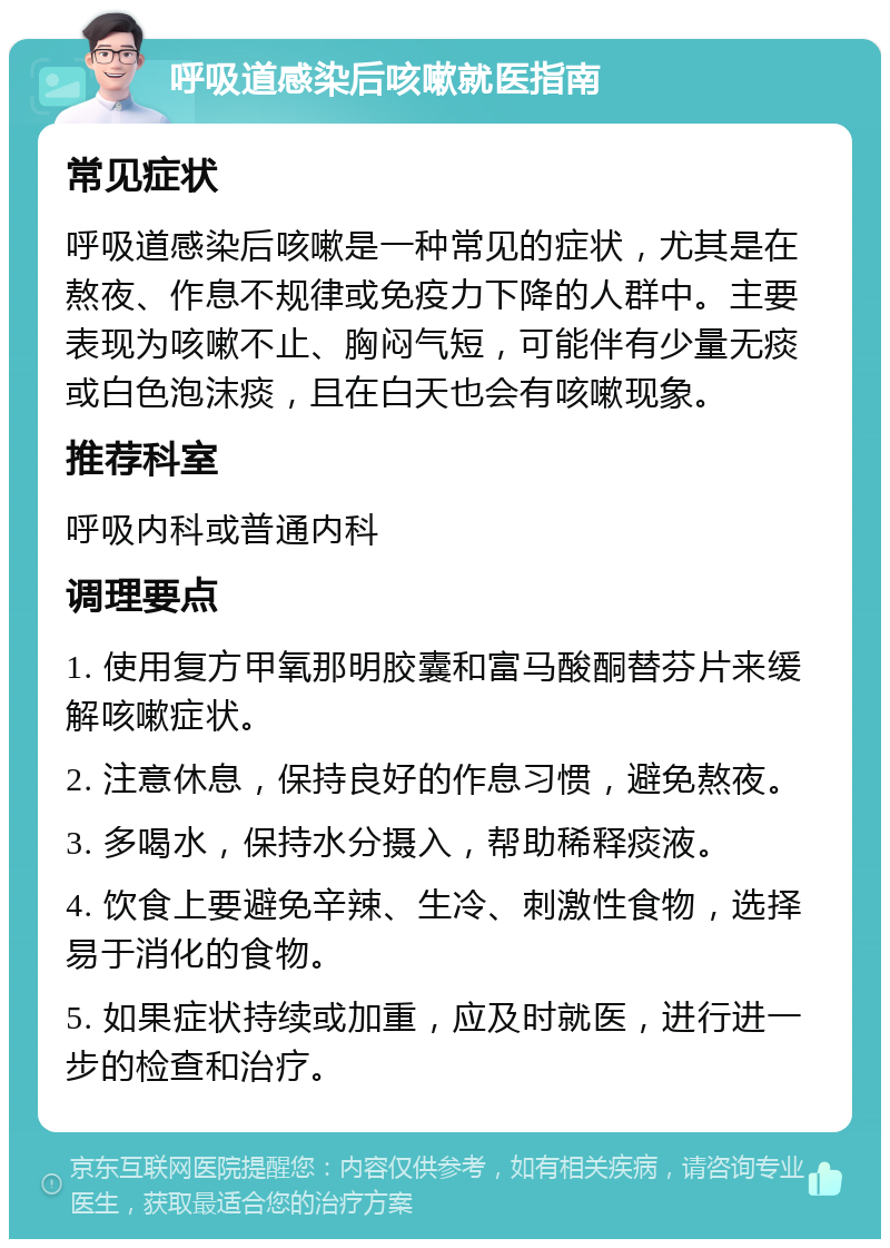 呼吸道感染后咳嗽就医指南 常见症状 呼吸道感染后咳嗽是一种常见的症状，尤其是在熬夜、作息不规律或免疫力下降的人群中。主要表现为咳嗽不止、胸闷气短，可能伴有少量无痰或白色泡沫痰，且在白天也会有咳嗽现象。 推荐科室 呼吸内科或普通内科 调理要点 1. 使用复方甲氧那明胶囊和富马酸酮替芬片来缓解咳嗽症状。 2. 注意休息，保持良好的作息习惯，避免熬夜。 3. 多喝水，保持水分摄入，帮助稀释痰液。 4. 饮食上要避免辛辣、生冷、刺激性食物，选择易于消化的食物。 5. 如果症状持续或加重，应及时就医，进行进一步的检查和治疗。