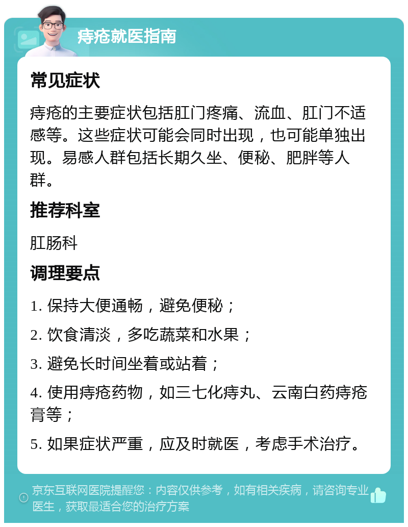 痔疮就医指南 常见症状 痔疮的主要症状包括肛门疼痛、流血、肛门不适感等。这些症状可能会同时出现，也可能单独出现。易感人群包括长期久坐、便秘、肥胖等人群。 推荐科室 肛肠科 调理要点 1. 保持大便通畅，避免便秘； 2. 饮食清淡，多吃蔬菜和水果； 3. 避免长时间坐着或站着； 4. 使用痔疮药物，如三七化痔丸、云南白药痔疮膏等； 5. 如果症状严重，应及时就医，考虑手术治疗。