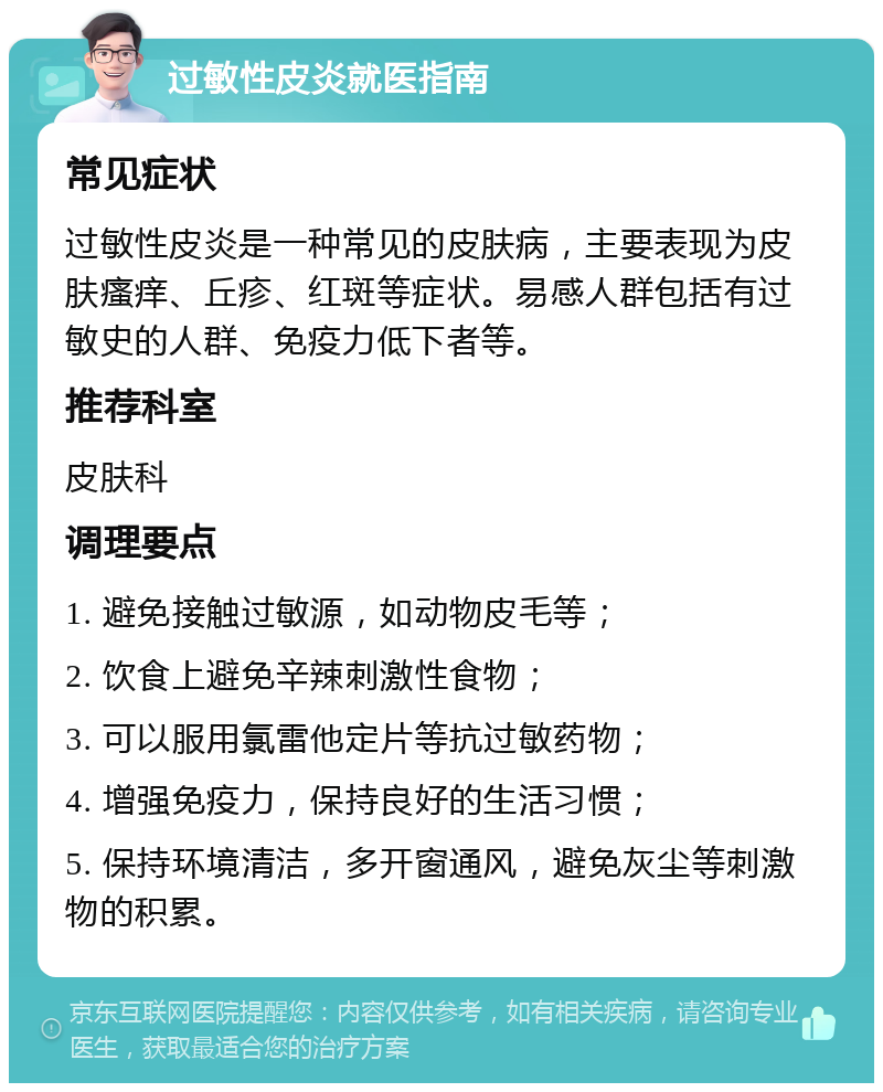 过敏性皮炎就医指南 常见症状 过敏性皮炎是一种常见的皮肤病，主要表现为皮肤瘙痒、丘疹、红斑等症状。易感人群包括有过敏史的人群、免疫力低下者等。 推荐科室 皮肤科 调理要点 1. 避免接触过敏源，如动物皮毛等； 2. 饮食上避免辛辣刺激性食物； 3. 可以服用氯雷他定片等抗过敏药物； 4. 增强免疫力，保持良好的生活习惯； 5. 保持环境清洁，多开窗通风，避免灰尘等刺激物的积累。