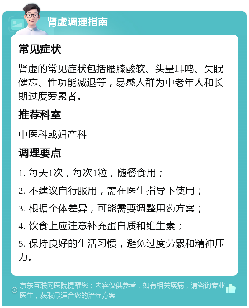 肾虚调理指南 常见症状 肾虚的常见症状包括腰膝酸软、头晕耳鸣、失眠健忘、性功能减退等，易感人群为中老年人和长期过度劳累者。 推荐科室 中医科或妇产科 调理要点 1. 每天1次，每次1粒，随餐食用； 2. 不建议自行服用，需在医生指导下使用； 3. 根据个体差异，可能需要调整用药方案； 4. 饮食上应注意补充蛋白质和维生素； 5. 保持良好的生活习惯，避免过度劳累和精神压力。