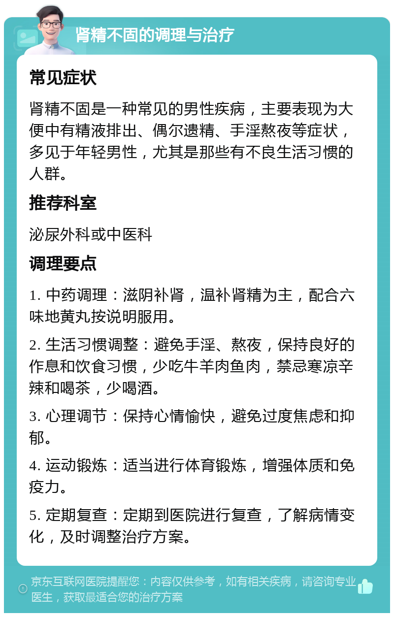 肾精不固的调理与治疗 常见症状 肾精不固是一种常见的男性疾病，主要表现为大便中有精液排出、偶尔遗精、手淫熬夜等症状，多见于年轻男性，尤其是那些有不良生活习惯的人群。 推荐科室 泌尿外科或中医科 调理要点 1. 中药调理：滋阴补肾，温补肾精为主，配合六味地黄丸按说明服用。 2. 生活习惯调整：避免手淫、熬夜，保持良好的作息和饮食习惯，少吃牛羊肉鱼肉，禁忌寒凉辛辣和喝茶，少喝酒。 3. 心理调节：保持心情愉快，避免过度焦虑和抑郁。 4. 运动锻炼：适当进行体育锻炼，增强体质和免疫力。 5. 定期复查：定期到医院进行复查，了解病情变化，及时调整治疗方案。