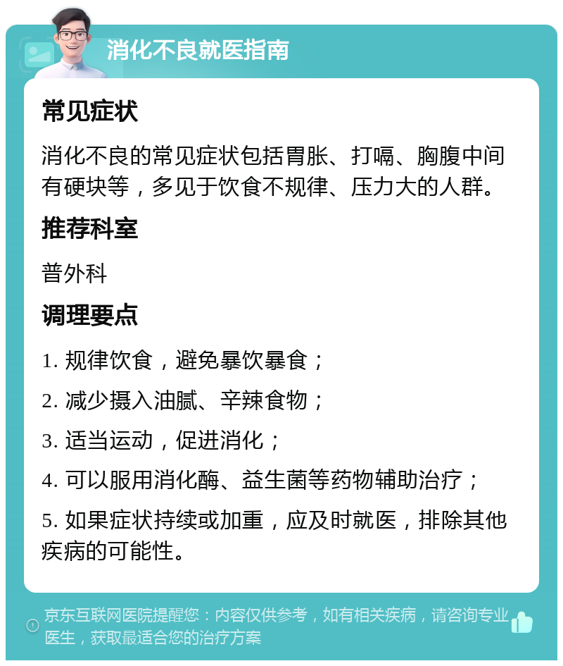 消化不良就医指南 常见症状 消化不良的常见症状包括胃胀、打嗝、胸腹中间有硬块等，多见于饮食不规律、压力大的人群。 推荐科室 普外科 调理要点 1. 规律饮食，避免暴饮暴食； 2. 减少摄入油腻、辛辣食物； 3. 适当运动，促进消化； 4. 可以服用消化酶、益生菌等药物辅助治疗； 5. 如果症状持续或加重，应及时就医，排除其他疾病的可能性。