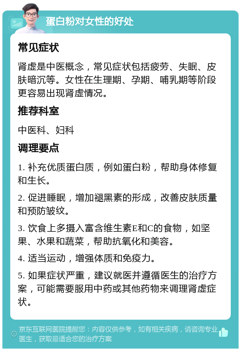 蛋白粉对女性的好处 常见症状 肾虚是中医概念，常见症状包括疲劳、失眠、皮肤暗沉等。女性在生理期、孕期、哺乳期等阶段更容易出现肾虚情况。 推荐科室 中医科、妇科 调理要点 1. 补充优质蛋白质，例如蛋白粉，帮助身体修复和生长。 2. 促进睡眠，增加褪黑素的形成，改善皮肤质量和预防皱纹。 3. 饮食上多摄入富含维生素E和C的食物，如坚果、水果和蔬菜，帮助抗氧化和美容。 4. 适当运动，增强体质和免疫力。 5. 如果症状严重，建议就医并遵循医生的治疗方案，可能需要服用中药或其他药物来调理肾虚症状。