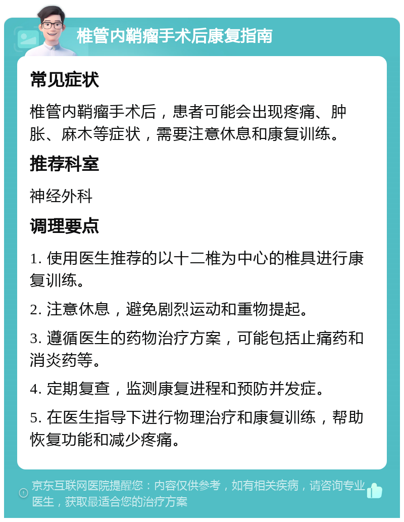 椎管内鞘瘤手术后康复指南 常见症状 椎管内鞘瘤手术后，患者可能会出现疼痛、肿胀、麻木等症状，需要注意休息和康复训练。 推荐科室 神经外科 调理要点 1. 使用医生推荐的以十二椎为中心的椎具进行康复训练。 2. 注意休息，避免剧烈运动和重物提起。 3. 遵循医生的药物治疗方案，可能包括止痛药和消炎药等。 4. 定期复查，监测康复进程和预防并发症。 5. 在医生指导下进行物理治疗和康复训练，帮助恢复功能和减少疼痛。