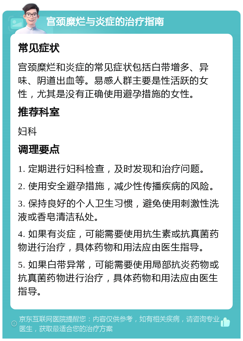 宫颈糜烂与炎症的治疗指南 常见症状 宫颈糜烂和炎症的常见症状包括白带增多、异味、阴道出血等。易感人群主要是性活跃的女性，尤其是没有正确使用避孕措施的女性。 推荐科室 妇科 调理要点 1. 定期进行妇科检查，及时发现和治疗问题。 2. 使用安全避孕措施，减少性传播疾病的风险。 3. 保持良好的个人卫生习惯，避免使用刺激性洗液或香皂清洁私处。 4. 如果有炎症，可能需要使用抗生素或抗真菌药物进行治疗，具体药物和用法应由医生指导。 5. 如果白带异常，可能需要使用局部抗炎药物或抗真菌药物进行治疗，具体药物和用法应由医生指导。