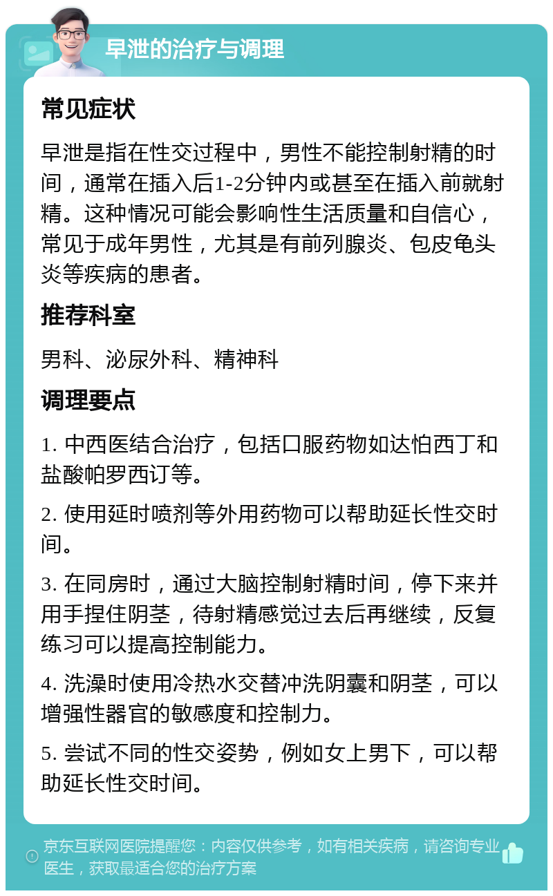 早泄的治疗与调理 常见症状 早泄是指在性交过程中，男性不能控制射精的时间，通常在插入后1-2分钟内或甚至在插入前就射精。这种情况可能会影响性生活质量和自信心，常见于成年男性，尤其是有前列腺炎、包皮龟头炎等疾病的患者。 推荐科室 男科、泌尿外科、精神科 调理要点 1. 中西医结合治疗，包括口服药物如达怕西丁和盐酸帕罗西订等。 2. 使用延时喷剂等外用药物可以帮助延长性交时间。 3. 在同房时，通过大脑控制射精时间，停下来并用手捏住阴茎，待射精感觉过去后再继续，反复练习可以提高控制能力。 4. 洗澡时使用冷热水交替冲洗阴囊和阴茎，可以增强性器官的敏感度和控制力。 5. 尝试不同的性交姿势，例如女上男下，可以帮助延长性交时间。