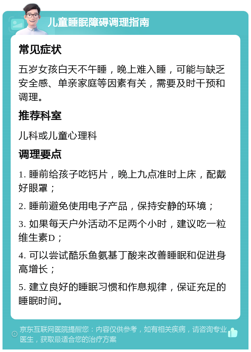 儿童睡眠障碍调理指南 常见症状 五岁女孩白天不午睡，晚上难入睡，可能与缺乏安全感、单亲家庭等因素有关，需要及时干预和调理。 推荐科室 儿科或儿童心理科 调理要点 1. 睡前给孩子吃钙片，晚上九点准时上床，配戴好眼罩； 2. 睡前避免使用电子产品，保持安静的环境； 3. 如果每天户外活动不足两个小时，建议吃一粒维生素D； 4. 可以尝试酷乐鱼氨基丁酸来改善睡眠和促进身高增长； 5. 建立良好的睡眠习惯和作息规律，保证充足的睡眠时间。