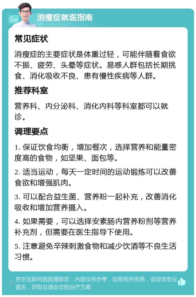 消瘦症就医指南 常见症状 消瘦症的主要症状是体重过轻，可能伴随着食欲不振、疲劳、头晕等症状。易感人群包括长期挑食、消化吸收不良、患有慢性疾病等人群。 推荐科室 营养科、内分泌科、消化内科等科室都可以就诊。 调理要点 1. 保证饮食均衡，增加餐次，选择营养和能量密度高的食物，如坚果、面包等。 2. 适当运动，每天一定时间的运动锻炼可以改善食欲和增强肌肉。 3. 可以配合益生菌、营养粉一起补充，改善消化吸收和增加营养摄入。 4. 如果需要，可以选择安素肠内营养粉剂等营养补充剂，但需要在医生指导下使用。 5. 注意避免辛辣刺激食物和减少饮酒等不良生活习惯。