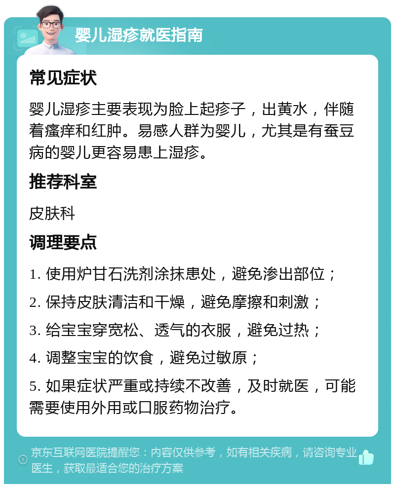 婴儿湿疹就医指南 常见症状 婴儿湿疹主要表现为脸上起疹子，出黄水，伴随着瘙痒和红肿。易感人群为婴儿，尤其是有蚕豆病的婴儿更容易患上湿疹。 推荐科室 皮肤科 调理要点 1. 使用炉甘石洗剂涂抹患处，避免渗出部位； 2. 保持皮肤清洁和干燥，避免摩擦和刺激； 3. 给宝宝穿宽松、透气的衣服，避免过热； 4. 调整宝宝的饮食，避免过敏原； 5. 如果症状严重或持续不改善，及时就医，可能需要使用外用或口服药物治疗。