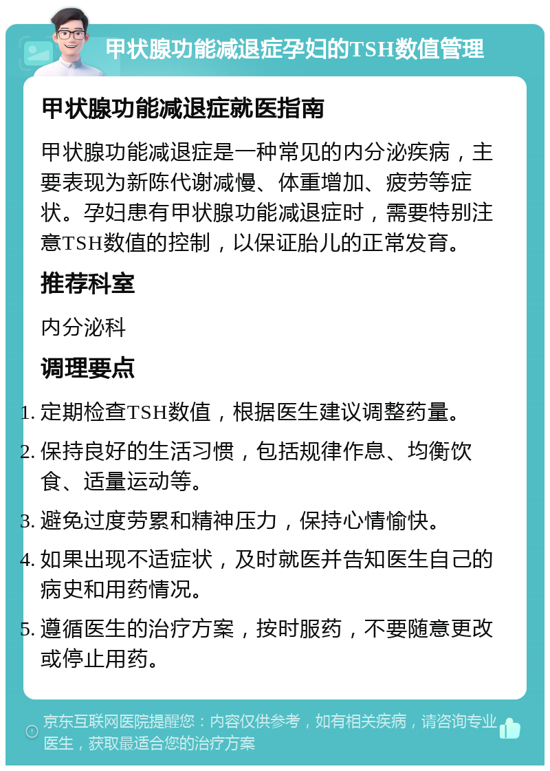 甲状腺功能减退症孕妇的TSH数值管理 甲状腺功能减退症就医指南 甲状腺功能减退症是一种常见的内分泌疾病，主要表现为新陈代谢减慢、体重增加、疲劳等症状。孕妇患有甲状腺功能减退症时，需要特别注意TSH数值的控制，以保证胎儿的正常发育。 推荐科室 内分泌科 调理要点 定期检查TSH数值，根据医生建议调整药量。 保持良好的生活习惯，包括规律作息、均衡饮食、适量运动等。 避免过度劳累和精神压力，保持心情愉快。 如果出现不适症状，及时就医并告知医生自己的病史和用药情况。 遵循医生的治疗方案，按时服药，不要随意更改或停止用药。