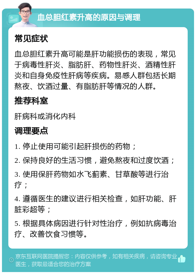 血总胆红素升高的原因与调理 常见症状 血总胆红素升高可能是肝功能损伤的表现，常见于病毒性肝炎、脂肪肝、药物性肝炎、酒精性肝炎和自身免疫性肝病等疾病。易感人群包括长期熬夜、饮酒过量、有脂肪肝等情况的人群。 推荐科室 肝病科或消化内科 调理要点 1. 停止使用可能引起肝损伤的药物； 2. 保持良好的生活习惯，避免熬夜和过度饮酒； 3. 使用保肝药物如水飞蓟素、甘草酸等进行治疗； 4. 遵循医生的建议进行相关检查，如肝功能、肝脏彩超等； 5. 根据具体病因进行针对性治疗，例如抗病毒治疗、改善饮食习惯等。