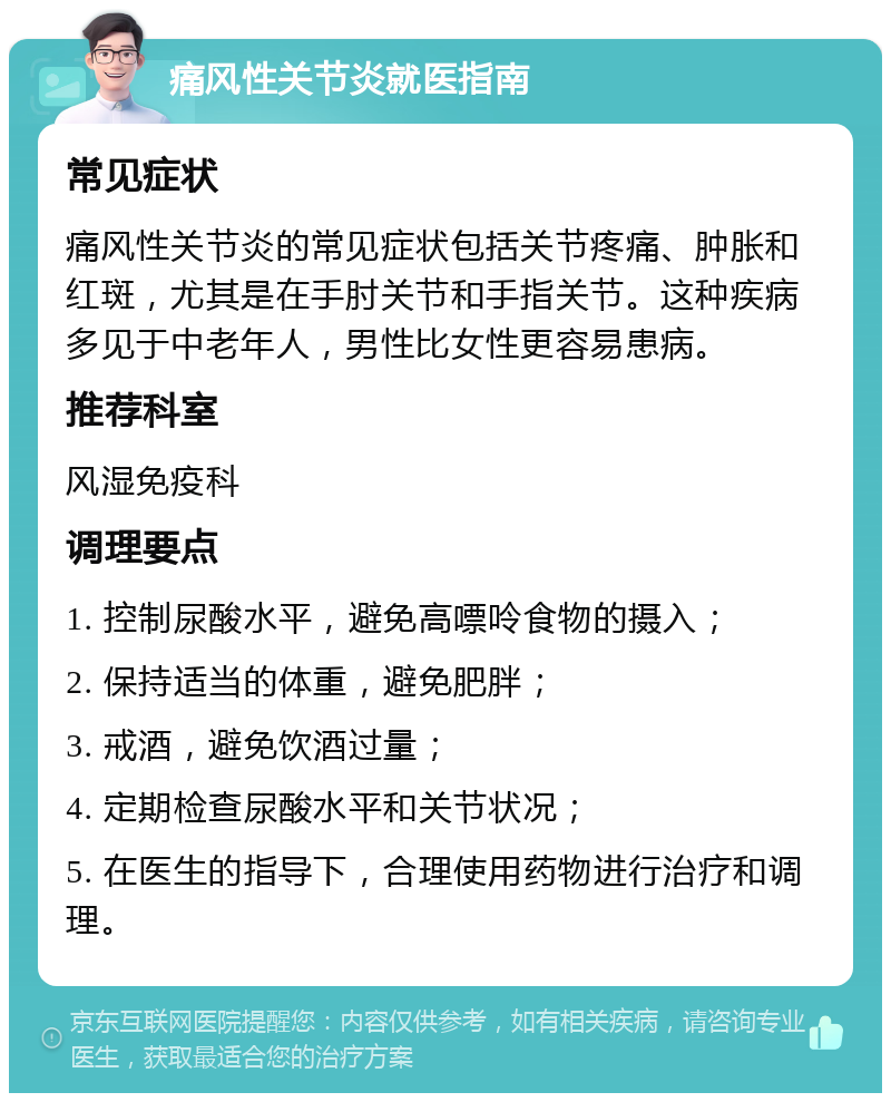 痛风性关节炎就医指南 常见症状 痛风性关节炎的常见症状包括关节疼痛、肿胀和红斑，尤其是在手肘关节和手指关节。这种疾病多见于中老年人，男性比女性更容易患病。 推荐科室 风湿免疫科 调理要点 1. 控制尿酸水平，避免高嘌呤食物的摄入； 2. 保持适当的体重，避免肥胖； 3. 戒酒，避免饮酒过量； 4. 定期检查尿酸水平和关节状况； 5. 在医生的指导下，合理使用药物进行治疗和调理。