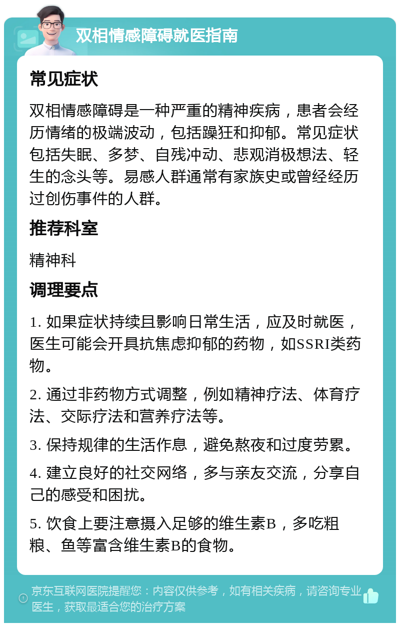 双相情感障碍就医指南 常见症状 双相情感障碍是一种严重的精神疾病，患者会经历情绪的极端波动，包括躁狂和抑郁。常见症状包括失眠、多梦、自残冲动、悲观消极想法、轻生的念头等。易感人群通常有家族史或曾经经历过创伤事件的人群。 推荐科室 精神科 调理要点 1. 如果症状持续且影响日常生活，应及时就医，医生可能会开具抗焦虑抑郁的药物，如SSRI类药物。 2. 通过非药物方式调整，例如精神疗法、体育疗法、交际疗法和营养疗法等。 3. 保持规律的生活作息，避免熬夜和过度劳累。 4. 建立良好的社交网络，多与亲友交流，分享自己的感受和困扰。 5. 饮食上要注意摄入足够的维生素B，多吃粗粮、鱼等富含维生素B的食物。