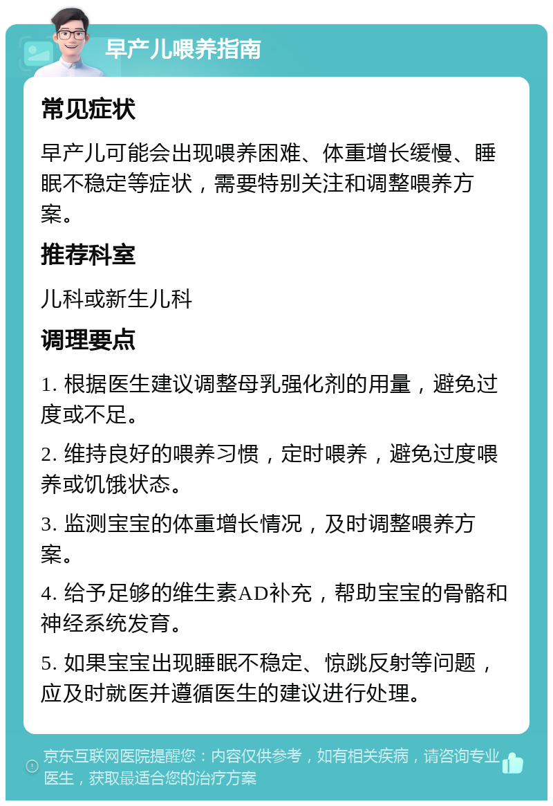 早产儿喂养指南 常见症状 早产儿可能会出现喂养困难、体重增长缓慢、睡眠不稳定等症状，需要特别关注和调整喂养方案。 推荐科室 儿科或新生儿科 调理要点 1. 根据医生建议调整母乳强化剂的用量，避免过度或不足。 2. 维持良好的喂养习惯，定时喂养，避免过度喂养或饥饿状态。 3. 监测宝宝的体重增长情况，及时调整喂养方案。 4. 给予足够的维生素AD补充，帮助宝宝的骨骼和神经系统发育。 5. 如果宝宝出现睡眠不稳定、惊跳反射等问题，应及时就医并遵循医生的建议进行处理。