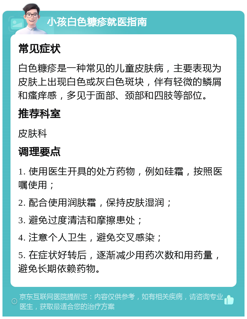 小孩白色糠疹就医指南 常见症状 白色糠疹是一种常见的儿童皮肤病，主要表现为皮肤上出现白色或灰白色斑块，伴有轻微的鳞屑和瘙痒感，多见于面部、颈部和四肢等部位。 推荐科室 皮肤科 调理要点 1. 使用医生开具的处方药物，例如硅霜，按照医嘱使用； 2. 配合使用润肤霜，保持皮肤湿润； 3. 避免过度清洁和摩擦患处； 4. 注意个人卫生，避免交叉感染； 5. 在症状好转后，逐渐减少用药次数和用药量，避免长期依赖药物。