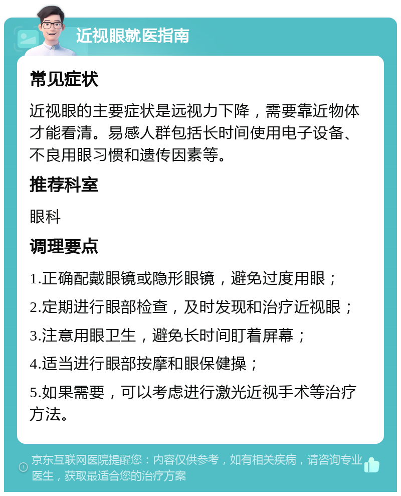 近视眼就医指南 常见症状 近视眼的主要症状是远视力下降，需要靠近物体才能看清。易感人群包括长时间使用电子设备、不良用眼习惯和遗传因素等。 推荐科室 眼科 调理要点 1.正确配戴眼镜或隐形眼镜，避免过度用眼； 2.定期进行眼部检查，及时发现和治疗近视眼； 3.注意用眼卫生，避免长时间盯着屏幕； 4.适当进行眼部按摩和眼保健操； 5.如果需要，可以考虑进行激光近视手术等治疗方法。