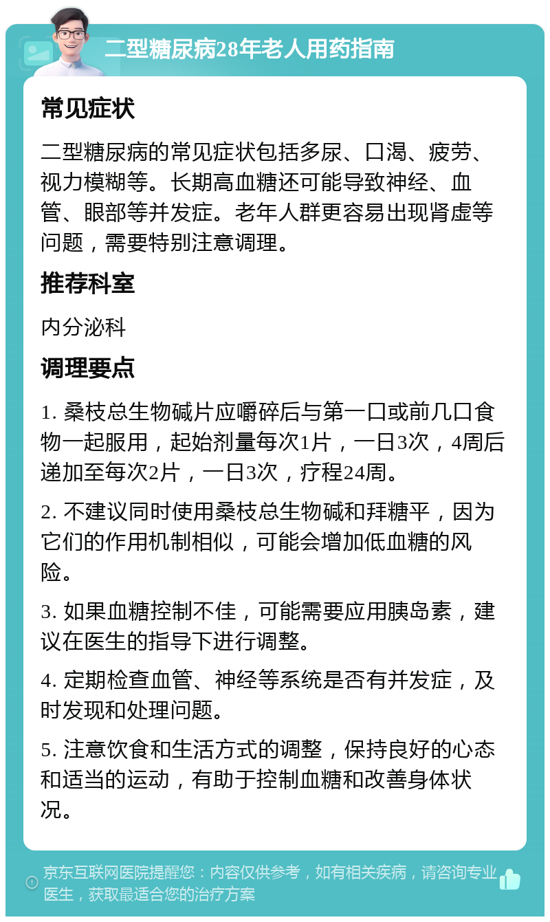 二型糖尿病28年老人用药指南 常见症状 二型糖尿病的常见症状包括多尿、口渴、疲劳、视力模糊等。长期高血糖还可能导致神经、血管、眼部等并发症。老年人群更容易出现肾虚等问题，需要特别注意调理。 推荐科室 内分泌科 调理要点 1. 桑枝总生物碱片应嚼碎后与第一口或前几口食物一起服用，起始剂量每次1片，一日3次，4周后递加至每次2片，一日3次，疗程24周。 2. 不建议同时使用桑枝总生物碱和拜糖平，因为它们的作用机制相似，可能会增加低血糖的风险。 3. 如果血糖控制不佳，可能需要应用胰岛素，建议在医生的指导下进行调整。 4. 定期检查血管、神经等系统是否有并发症，及时发现和处理问题。 5. 注意饮食和生活方式的调整，保持良好的心态和适当的运动，有助于控制血糖和改善身体状况。