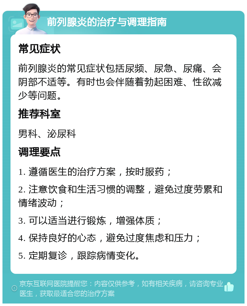 前列腺炎的治疗与调理指南 常见症状 前列腺炎的常见症状包括尿频、尿急、尿痛、会阴部不适等。有时也会伴随着勃起困难、性欲减少等问题。 推荐科室 男科、泌尿科 调理要点 1. 遵循医生的治疗方案，按时服药； 2. 注意饮食和生活习惯的调整，避免过度劳累和情绪波动； 3. 可以适当进行锻炼，增强体质； 4. 保持良好的心态，避免过度焦虑和压力； 5. 定期复诊，跟踪病情变化。