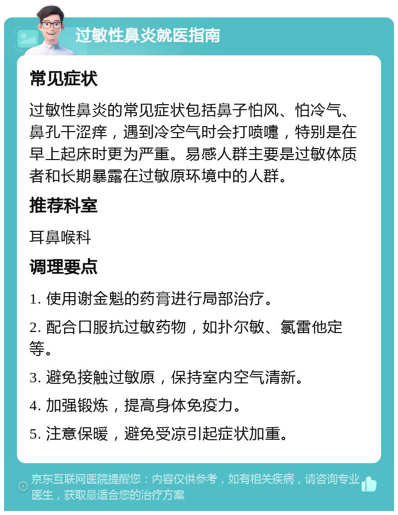 过敏性鼻炎就医指南 常见症状 过敏性鼻炎的常见症状包括鼻子怕风、怕冷气、鼻孔干涩痒，遇到冷空气时会打喷嚏，特别是在早上起床时更为严重。易感人群主要是过敏体质者和长期暴露在过敏原环境中的人群。 推荐科室 耳鼻喉科 调理要点 1. 使用谢金魁的药膏进行局部治疗。 2. 配合口服抗过敏药物，如扑尔敏、氯雷他定等。 3. 避免接触过敏原，保持室内空气清新。 4. 加强锻炼，提高身体免疫力。 5. 注意保暖，避免受凉引起症状加重。