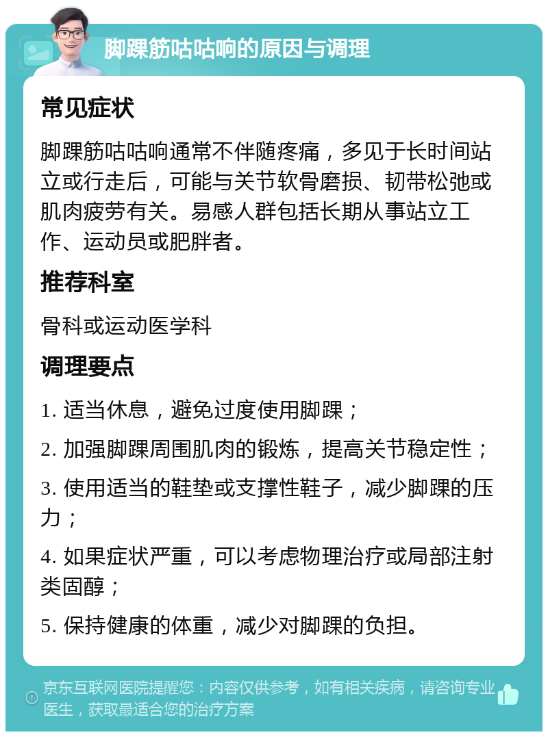 脚踝筋咕咕响的原因与调理 常见症状 脚踝筋咕咕响通常不伴随疼痛，多见于长时间站立或行走后，可能与关节软骨磨损、韧带松弛或肌肉疲劳有关。易感人群包括长期从事站立工作、运动员或肥胖者。 推荐科室 骨科或运动医学科 调理要点 1. 适当休息，避免过度使用脚踝； 2. 加强脚踝周围肌肉的锻炼，提高关节稳定性； 3. 使用适当的鞋垫或支撑性鞋子，减少脚踝的压力； 4. 如果症状严重，可以考虑物理治疗或局部注射类固醇； 5. 保持健康的体重，减少对脚踝的负担。